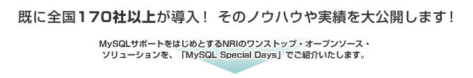 既に170社以上が導入！ そのノウハウや実績を大公開します！ MySQLサポートをはじめとするNRIのワンストップ・オープンソース・ソリューションを、MySQL Special　Daysでご紹介します